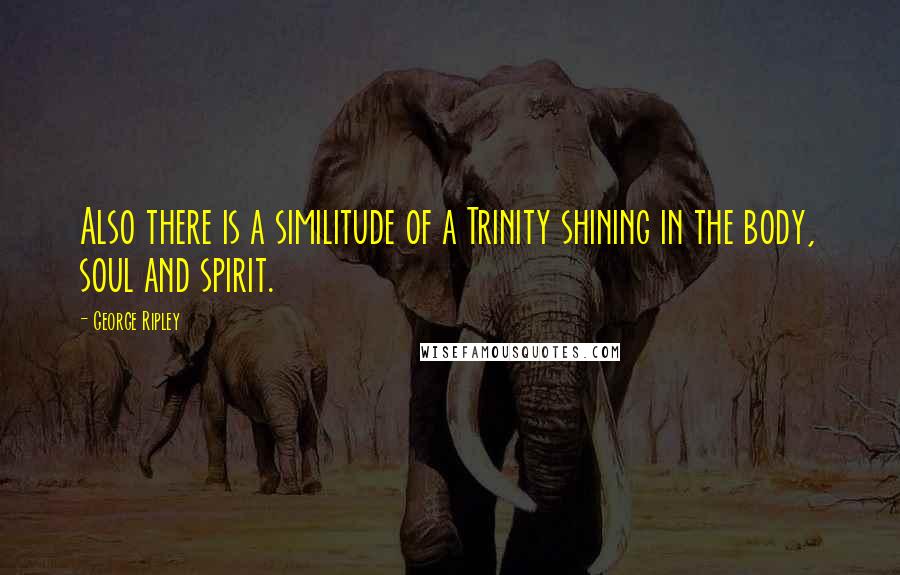 George Ripley Quotes: Also there is a similitude of a Trinity shining in the body, soul and spirit.