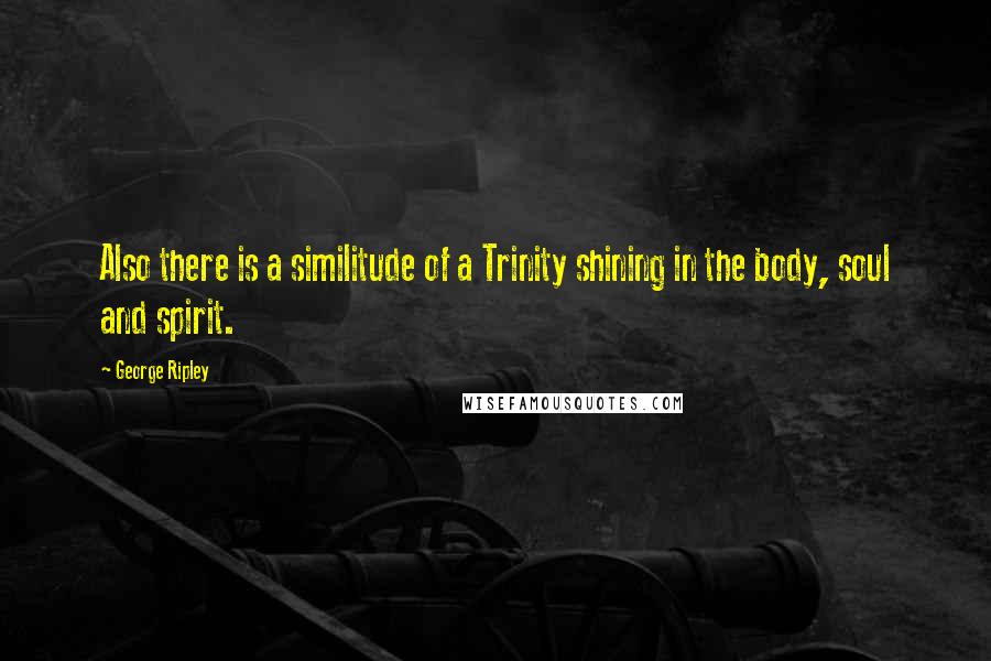 George Ripley Quotes: Also there is a similitude of a Trinity shining in the body, soul and spirit.