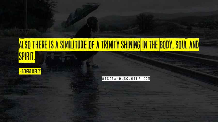 George Ripley Quotes: Also there is a similitude of a Trinity shining in the body, soul and spirit.