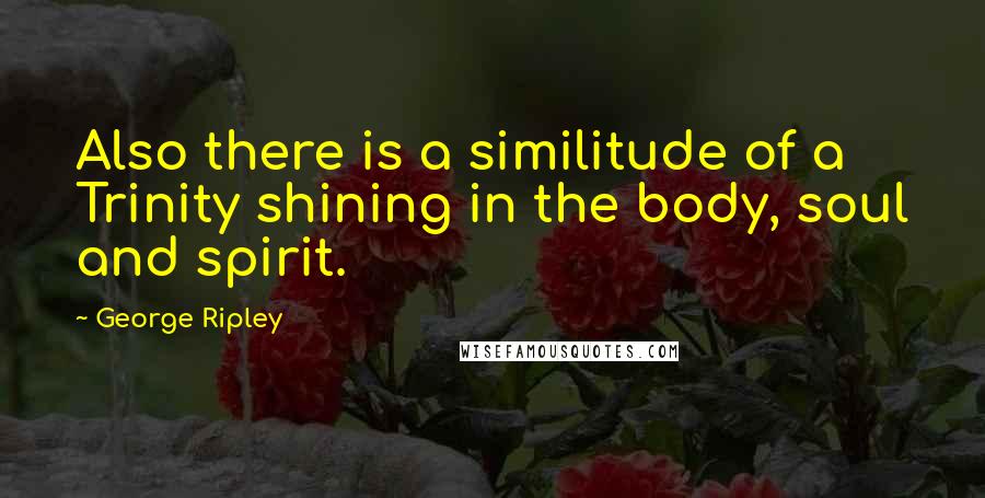 George Ripley Quotes: Also there is a similitude of a Trinity shining in the body, soul and spirit.