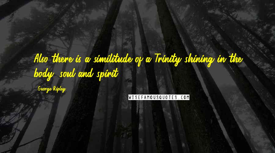 George Ripley Quotes: Also there is a similitude of a Trinity shining in the body, soul and spirit.
