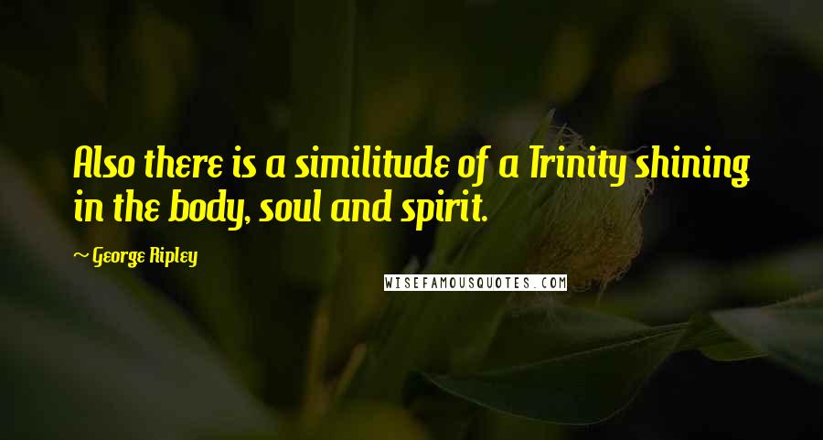 George Ripley Quotes: Also there is a similitude of a Trinity shining in the body, soul and spirit.