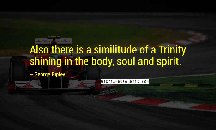 George Ripley Quotes: Also there is a similitude of a Trinity shining in the body, soul and spirit.