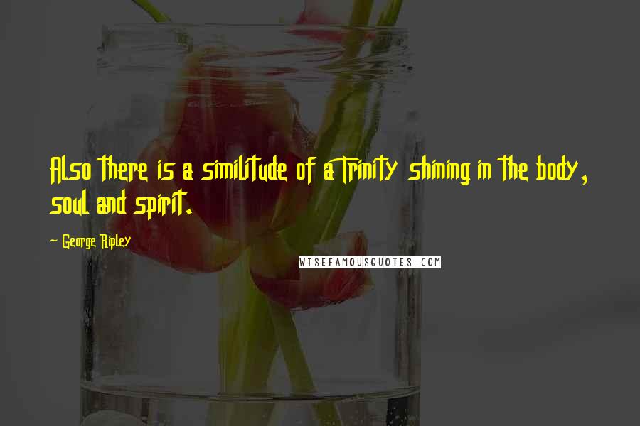 George Ripley Quotes: Also there is a similitude of a Trinity shining in the body, soul and spirit.