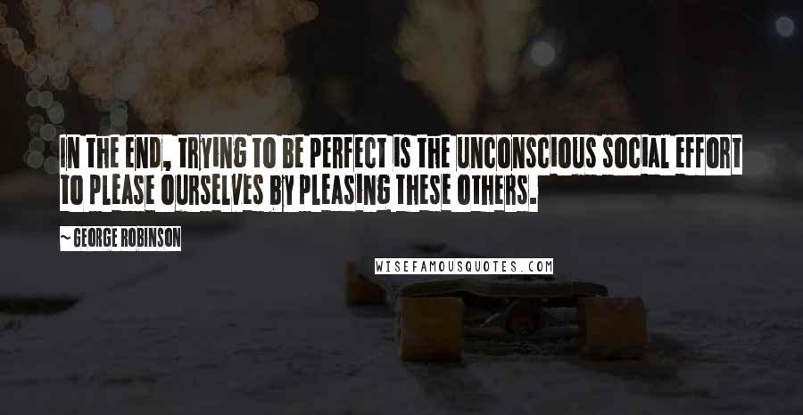 George Robinson Quotes: In the end, trying to be perfect is the unconscious social effort to please ourselves by pleasing these others.