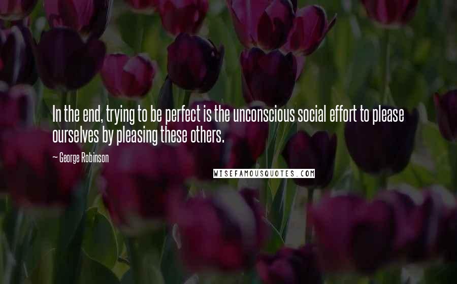 George Robinson Quotes: In the end, trying to be perfect is the unconscious social effort to please ourselves by pleasing these others.