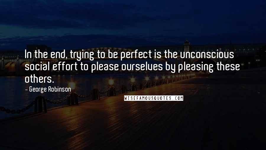 George Robinson Quotes: In the end, trying to be perfect is the unconscious social effort to please ourselves by pleasing these others.