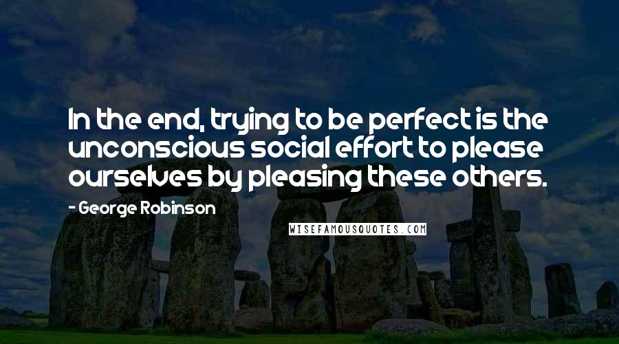 George Robinson Quotes: In the end, trying to be perfect is the unconscious social effort to please ourselves by pleasing these others.