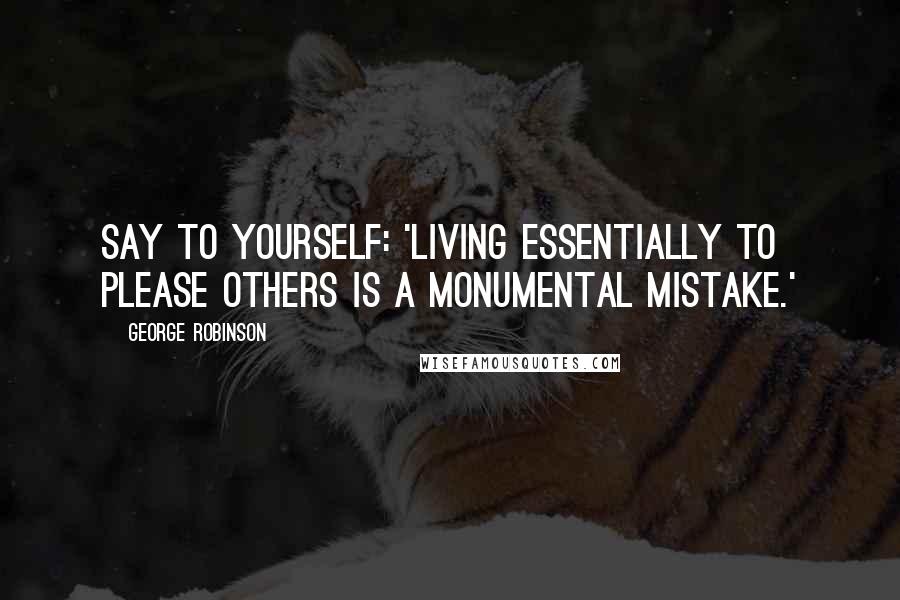 George Robinson Quotes: Say to yourself: 'Living essentially to please others is a monumental mistake.'