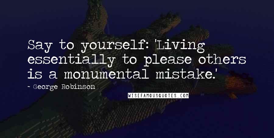 George Robinson Quotes: Say to yourself: 'Living essentially to please others is a monumental mistake.'