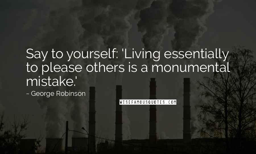 George Robinson Quotes: Say to yourself: 'Living essentially to please others is a monumental mistake.'