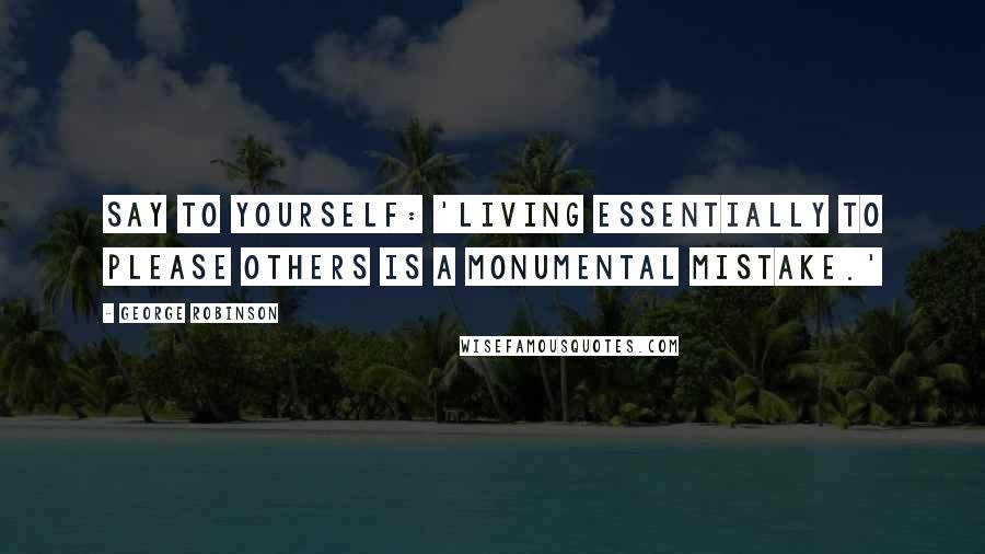 George Robinson Quotes: Say to yourself: 'Living essentially to please others is a monumental mistake.'