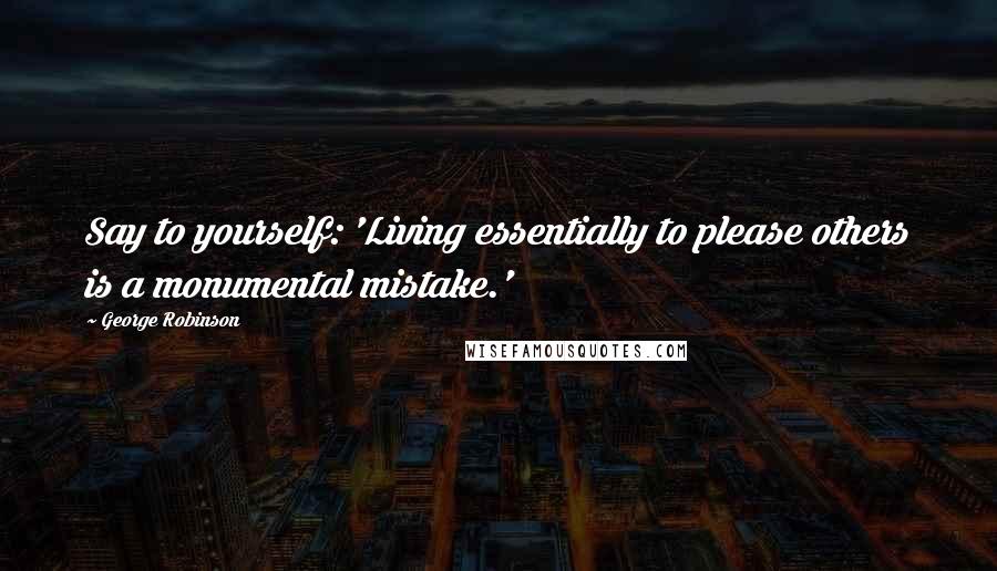 George Robinson Quotes: Say to yourself: 'Living essentially to please others is a monumental mistake.'