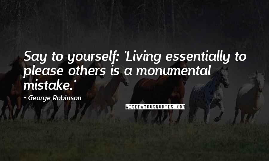George Robinson Quotes: Say to yourself: 'Living essentially to please others is a monumental mistake.'