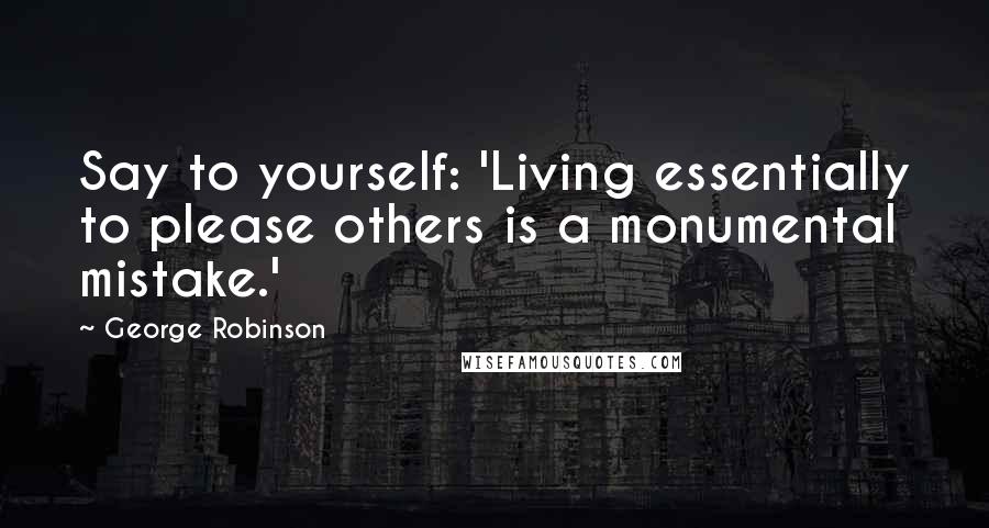 George Robinson Quotes: Say to yourself: 'Living essentially to please others is a monumental mistake.'