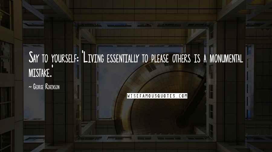 George Robinson Quotes: Say to yourself: 'Living essentially to please others is a monumental mistake.'
