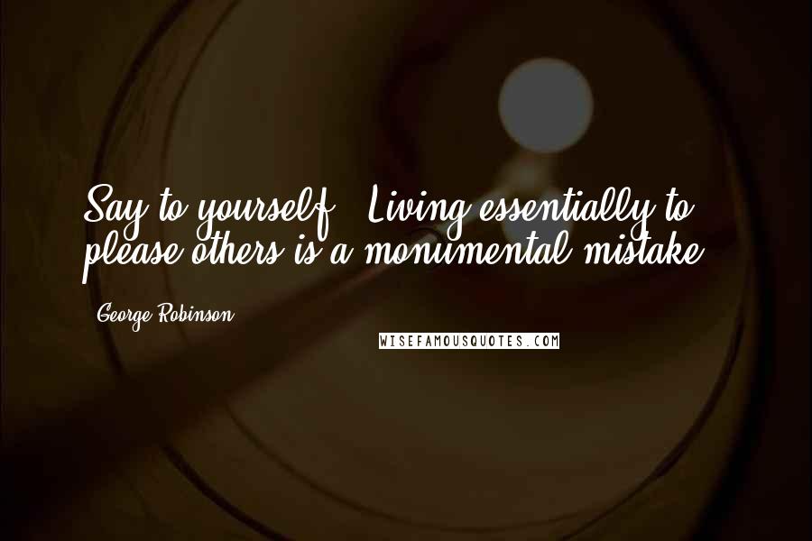 George Robinson Quotes: Say to yourself: 'Living essentially to please others is a monumental mistake.'