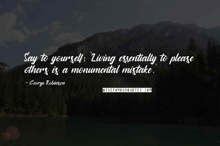 George Robinson Quotes: Say to yourself: 'Living essentially to please others is a monumental mistake.'