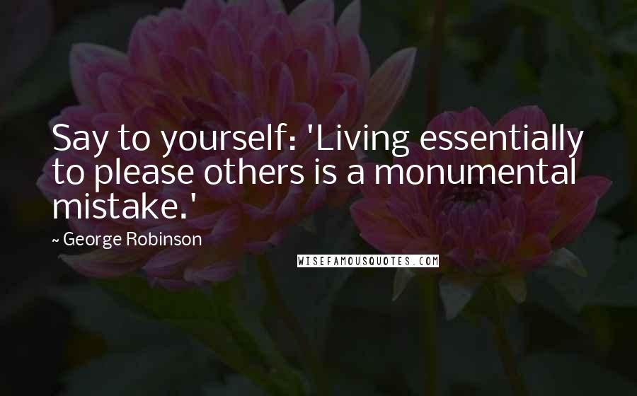 George Robinson Quotes: Say to yourself: 'Living essentially to please others is a monumental mistake.'