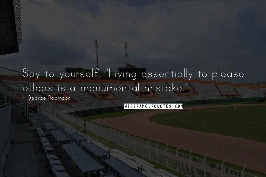 George Robinson Quotes: Say to yourself: 'Living essentially to please others is a monumental mistake.'