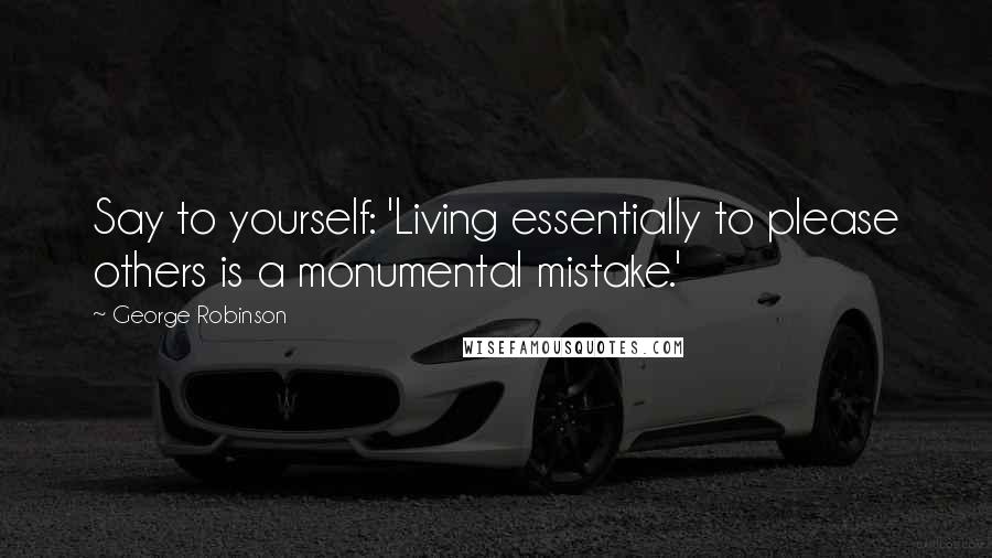 George Robinson Quotes: Say to yourself: 'Living essentially to please others is a monumental mistake.'