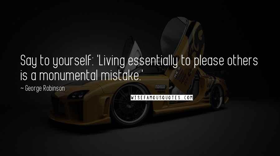 George Robinson Quotes: Say to yourself: 'Living essentially to please others is a monumental mistake.'