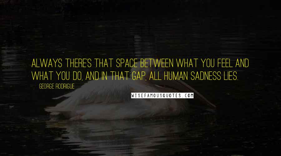 George Rodrigue Quotes: Always there's that space between what you feel and what you do, and in that gap, all human sadness lies.