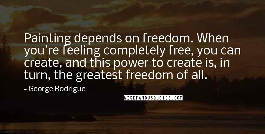 George Rodrigue Quotes: Painting depends on freedom. When you're feeling completely free, you can create, and this power to create is, in turn, the greatest freedom of all.