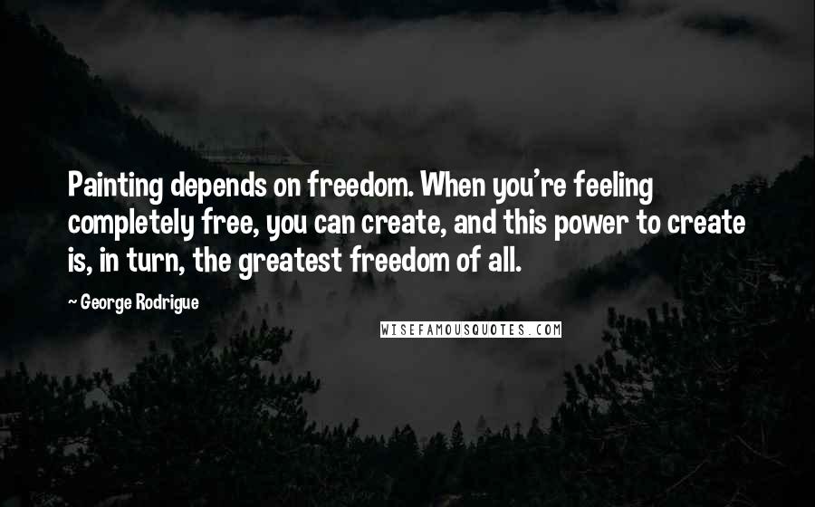 George Rodrigue Quotes: Painting depends on freedom. When you're feeling completely free, you can create, and this power to create is, in turn, the greatest freedom of all.