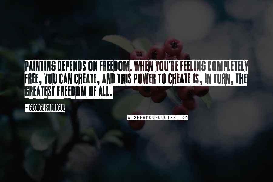 George Rodrigue Quotes: Painting depends on freedom. When you're feeling completely free, you can create, and this power to create is, in turn, the greatest freedom of all.