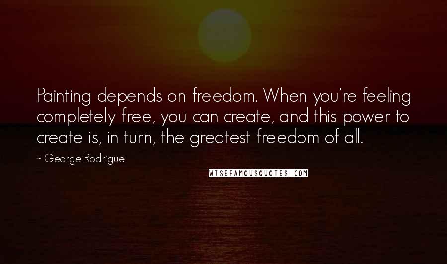 George Rodrigue Quotes: Painting depends on freedom. When you're feeling completely free, you can create, and this power to create is, in turn, the greatest freedom of all.