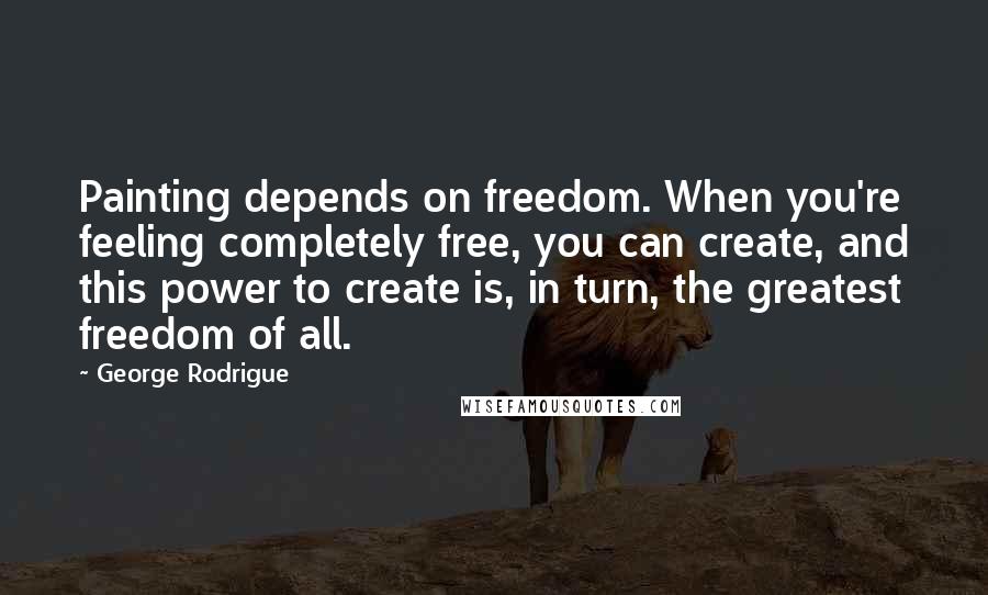 George Rodrigue Quotes: Painting depends on freedom. When you're feeling completely free, you can create, and this power to create is, in turn, the greatest freedom of all.