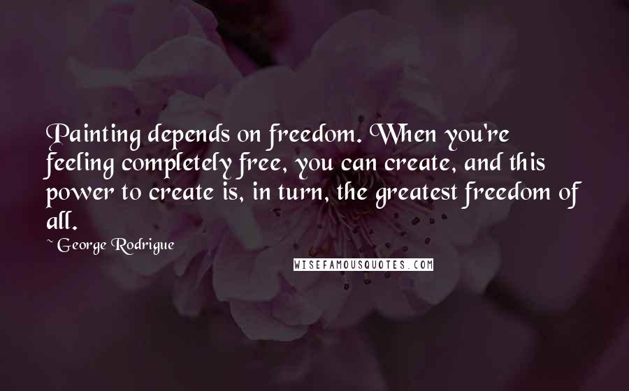 George Rodrigue Quotes: Painting depends on freedom. When you're feeling completely free, you can create, and this power to create is, in turn, the greatest freedom of all.