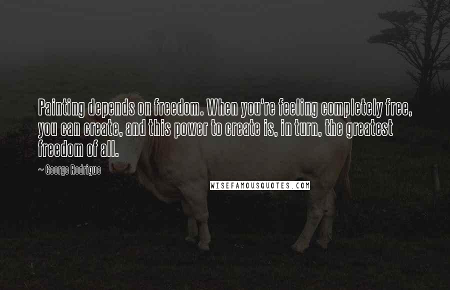 George Rodrigue Quotes: Painting depends on freedom. When you're feeling completely free, you can create, and this power to create is, in turn, the greatest freedom of all.