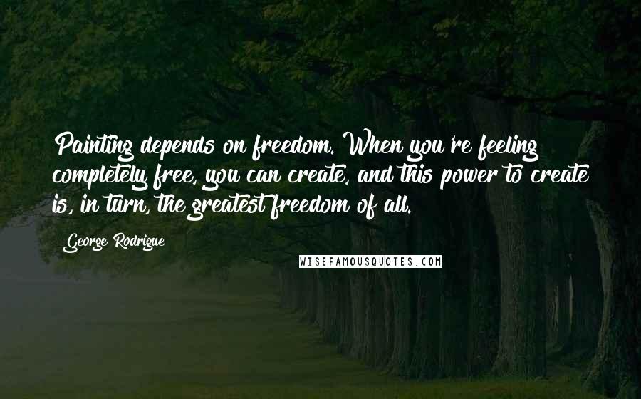 George Rodrigue Quotes: Painting depends on freedom. When you're feeling completely free, you can create, and this power to create is, in turn, the greatest freedom of all.