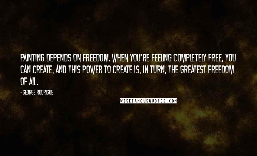 George Rodrigue Quotes: Painting depends on freedom. When you're feeling completely free, you can create, and this power to create is, in turn, the greatest freedom of all.