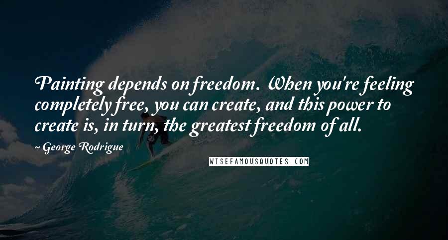 George Rodrigue Quotes: Painting depends on freedom. When you're feeling completely free, you can create, and this power to create is, in turn, the greatest freedom of all.