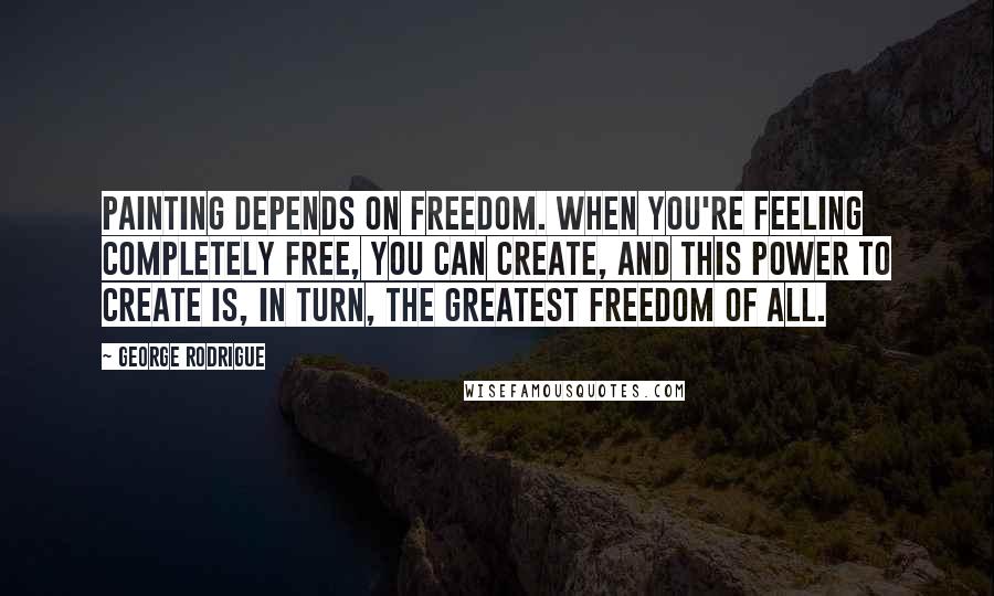 George Rodrigue Quotes: Painting depends on freedom. When you're feeling completely free, you can create, and this power to create is, in turn, the greatest freedom of all.