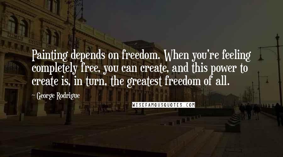 George Rodrigue Quotes: Painting depends on freedom. When you're feeling completely free, you can create, and this power to create is, in turn, the greatest freedom of all.