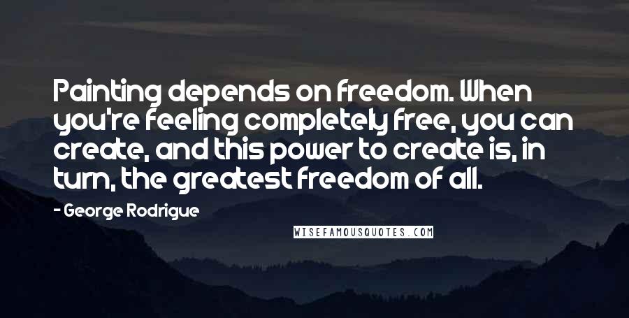 George Rodrigue Quotes: Painting depends on freedom. When you're feeling completely free, you can create, and this power to create is, in turn, the greatest freedom of all.