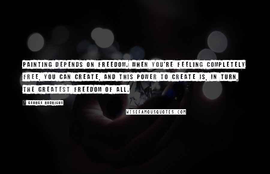 George Rodrigue Quotes: Painting depends on freedom. When you're feeling completely free, you can create, and this power to create is, in turn, the greatest freedom of all.