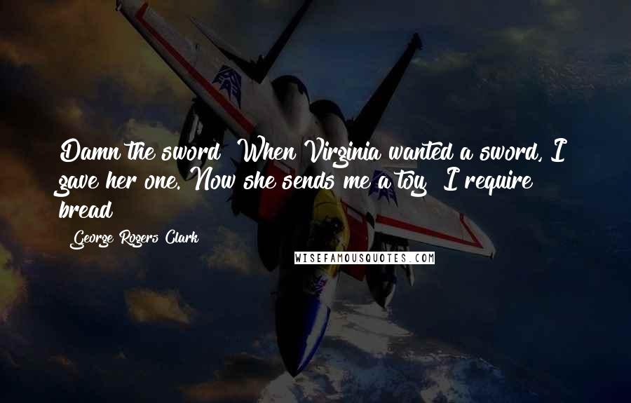 George Rogers Clark Quotes: Damn the sword! When Virginia wanted a sword, I gave her one. Now she sends me a toy! I require bread!