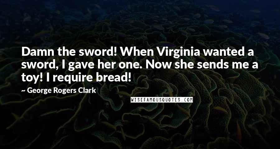 George Rogers Clark Quotes: Damn the sword! When Virginia wanted a sword, I gave her one. Now she sends me a toy! I require bread!