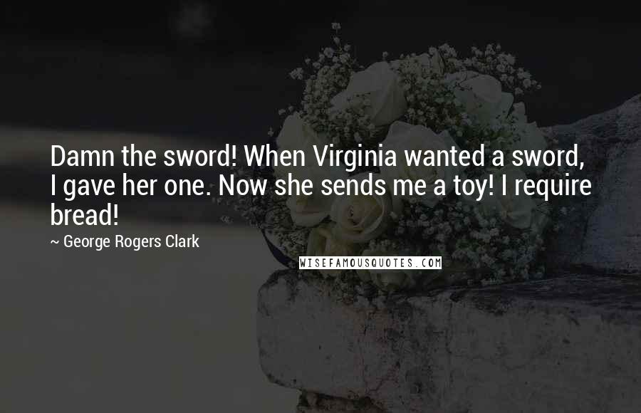 George Rogers Clark Quotes: Damn the sword! When Virginia wanted a sword, I gave her one. Now she sends me a toy! I require bread!