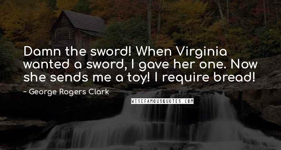 George Rogers Clark Quotes: Damn the sword! When Virginia wanted a sword, I gave her one. Now she sends me a toy! I require bread!