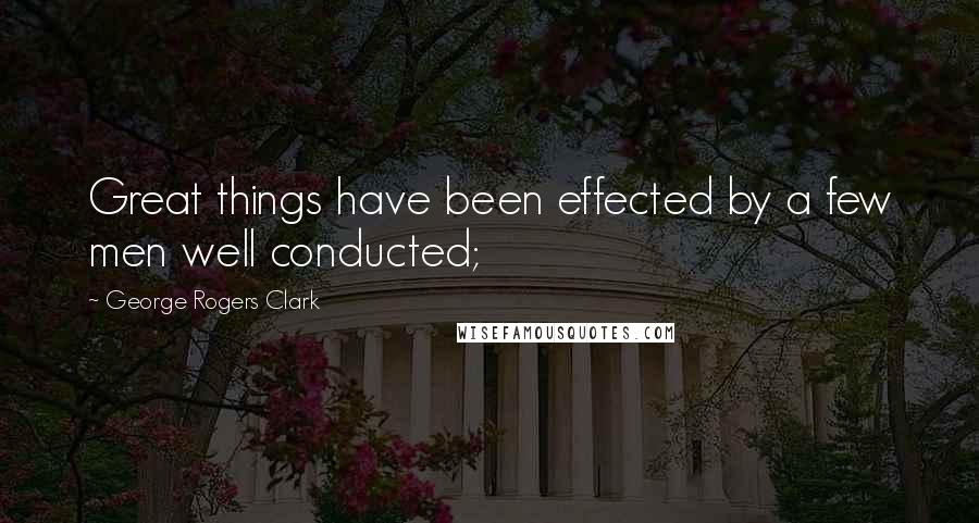George Rogers Clark Quotes: Great things have been effected by a few men well conducted;