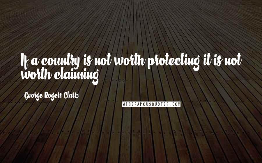 George Rogers Clark Quotes: If a country is not worth protecting it is not worth claiming.