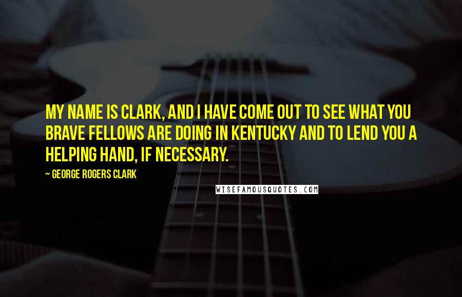 George Rogers Clark Quotes: My name is Clark, and I have come out to see what you brave fellows are doing in Kentucky and to lend you a helping hand, if necessary.