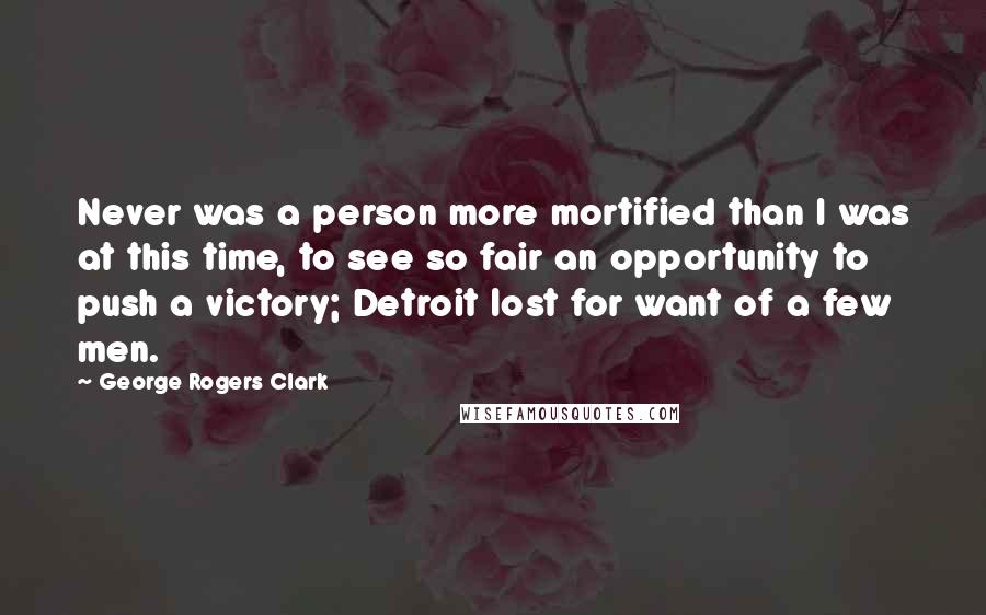 George Rogers Clark Quotes: Never was a person more mortified than I was at this time, to see so fair an opportunity to push a victory; Detroit lost for want of a few men.