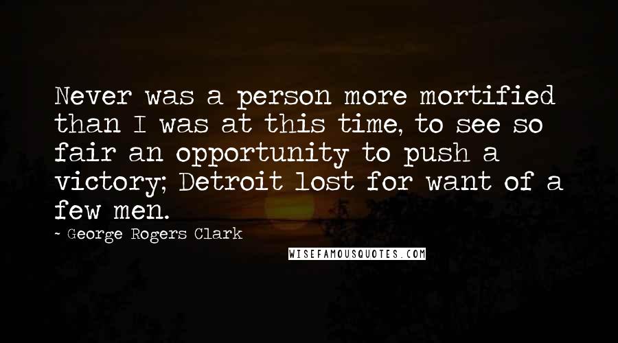 George Rogers Clark Quotes: Never was a person more mortified than I was at this time, to see so fair an opportunity to push a victory; Detroit lost for want of a few men.